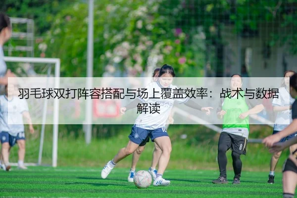 羽毛球双打阵容搭配与场上覆盖效率：战术与数据解读