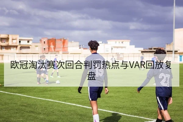欧冠淘汰赛次回合判罚热点与VAR回放复盘